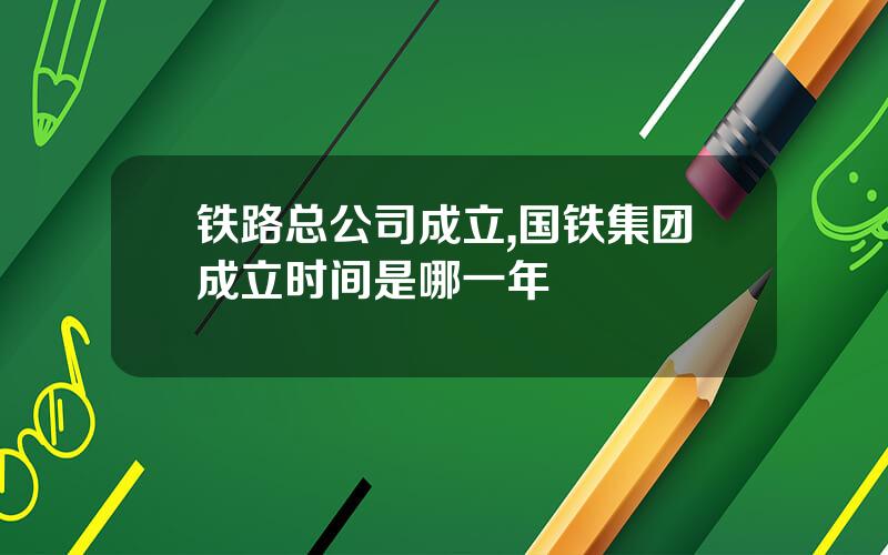 铁路总公司成立,国铁集团成立时间是哪一年
