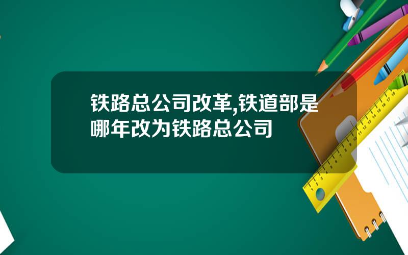 铁路总公司改革,铁道部是哪年改为铁路总公司