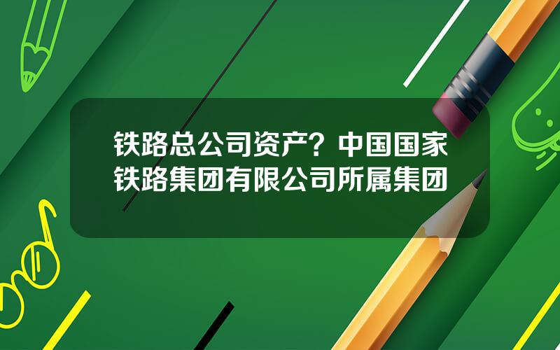 铁路总公司资产？中国国家铁路集团有限公司所属集团