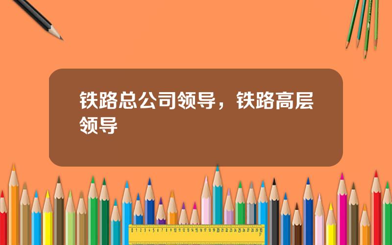 铁路总公司领导，铁路高层领导