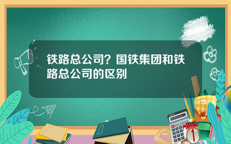 铁路总公司？国铁集团和铁路总公司的区别