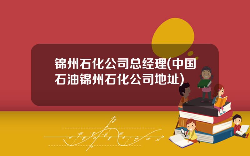 锦州石化公司总经理(中国石油锦州石化公司地址)
