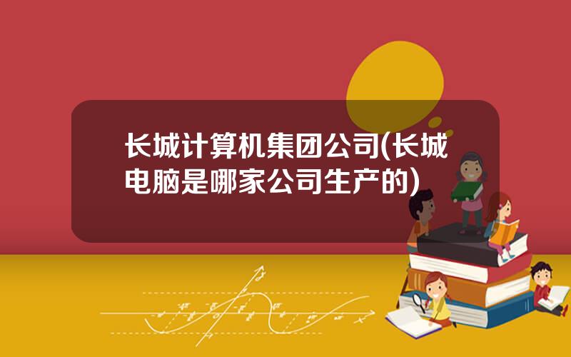 长城计算机集团公司(长城电脑是哪家公司生产的)