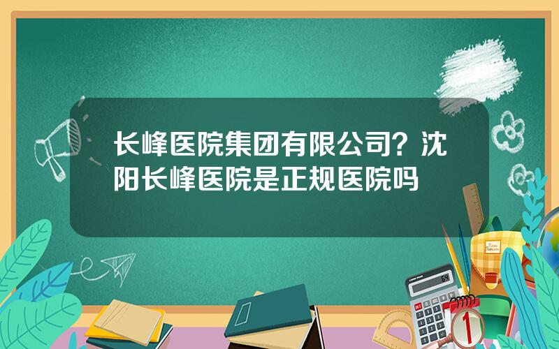 长峰医院集团有限公司？沈阳长峰医院是正规医院吗