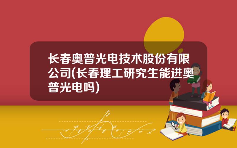 长春奥普光电技术股份有限公司(长春理工研究生能进奥普光电吗)