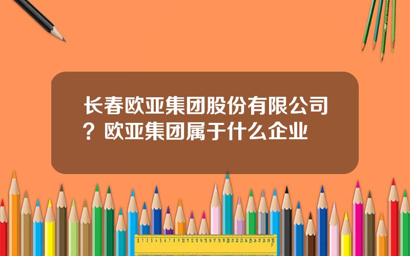 长春欧亚集团股份有限公司？欧亚集团属于什么企业
