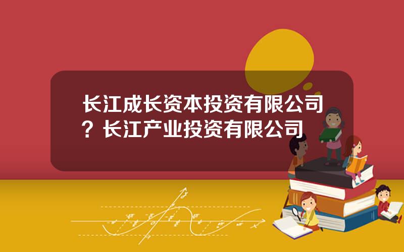长江成长资本投资有限公司？长江产业投资有限公司