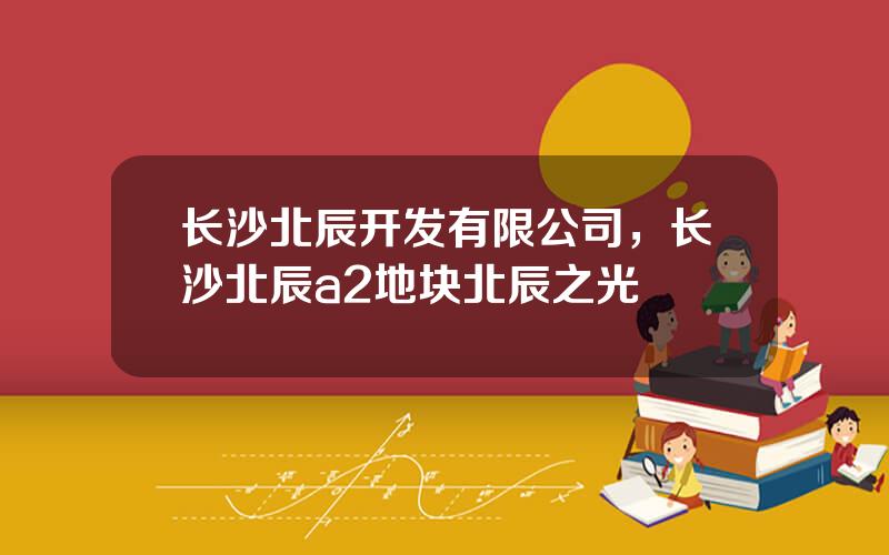 长沙北辰开发有限公司，长沙北辰a2地块北辰之光