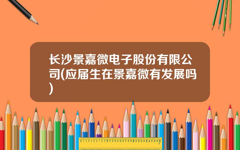 长沙景嘉微电子股份有限公司(应届生在景嘉微有发展吗)