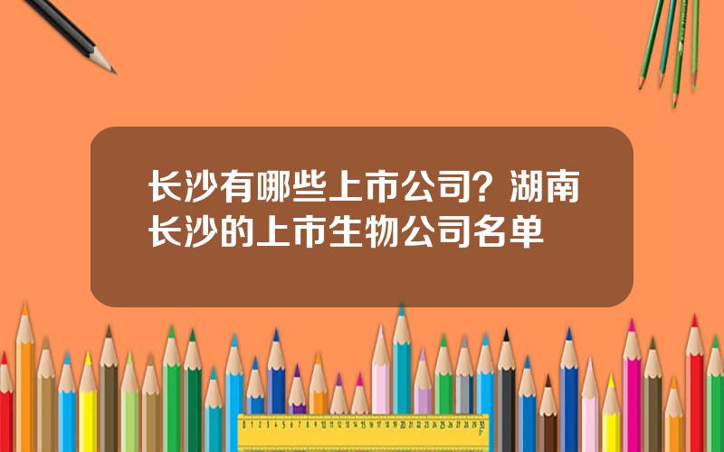 长沙有哪些上市公司？湖南长沙的上市生物公司名单