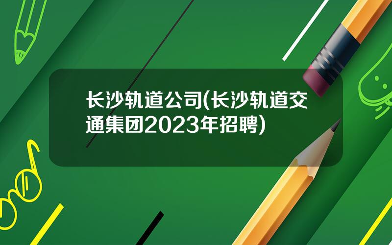 长沙轨道公司(长沙轨道交通集团2023年招聘)