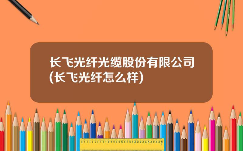 长飞光纤光缆股份有限公司(长飞光纤怎么样)