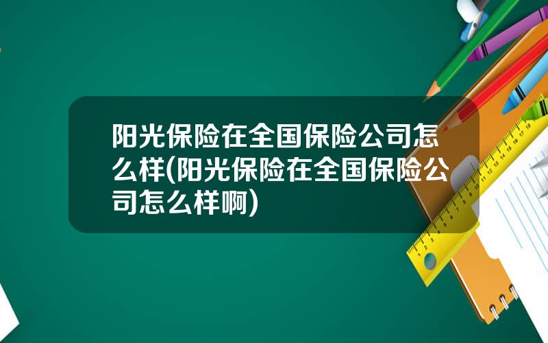 阳光保险在全国保险公司怎么样(阳光保险在全国保险公司怎么样啊)