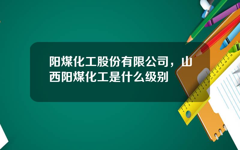 阳煤化工股份有限公司，山西阳煤化工是什么级别