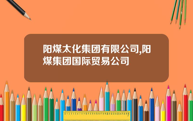 阳煤太化集团有限公司,阳煤集团国际贸易公司