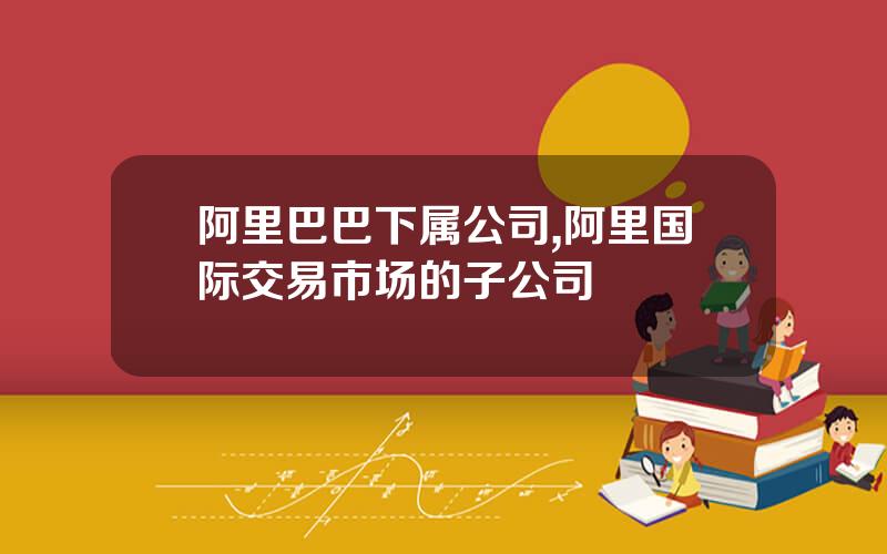 阿里巴巴下属公司,阿里国际交易市场的子公司