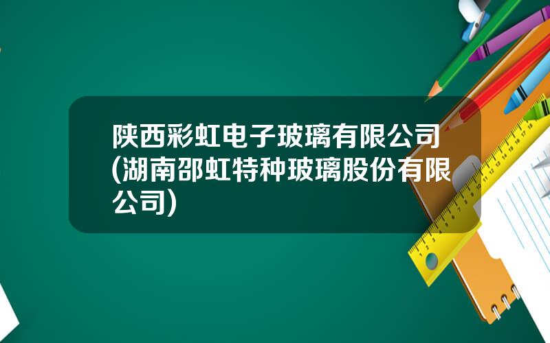 陕西彩虹电子玻璃有限公司(湖南邵虹特种玻璃股份有限公司)
