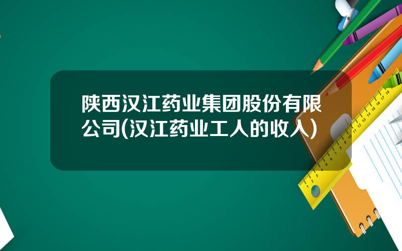 陕西汉江药业集团股份有限公司(汉江药业工人的收入)