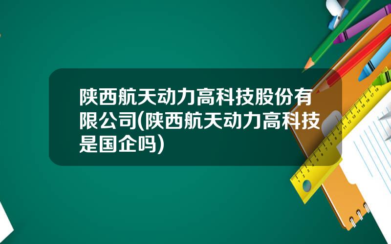 陕西航天动力高科技股份有限公司(陕西航天动力高科技是国企吗)