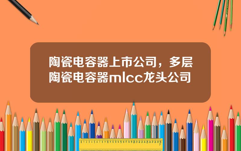 陶瓷电容器上市公司，多层陶瓷电容器mlcc龙头公司