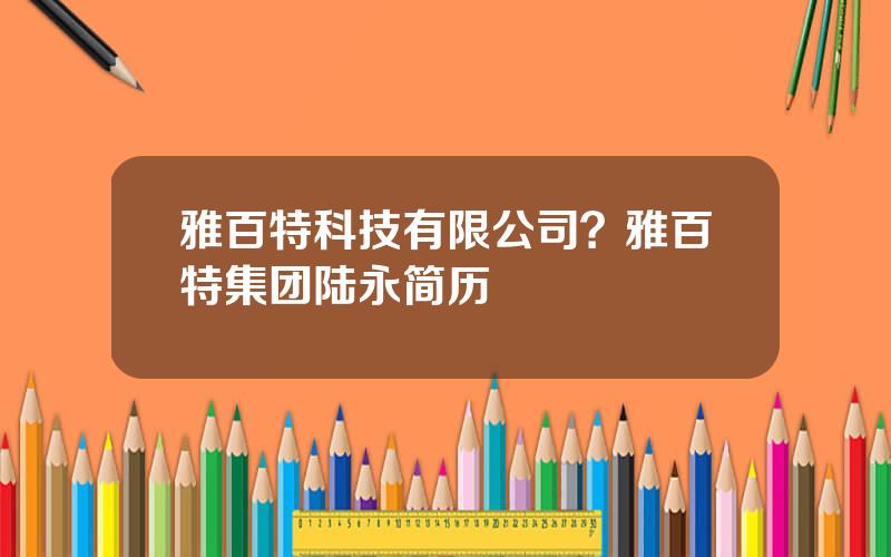雅百特科技有限公司？雅百特集团陆永简历