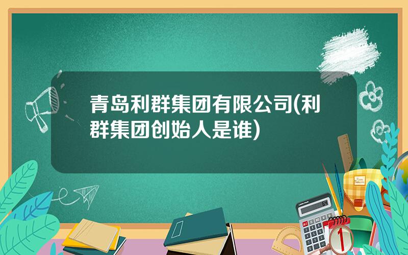 青岛利群集团有限公司(利群集团创始人是谁)
