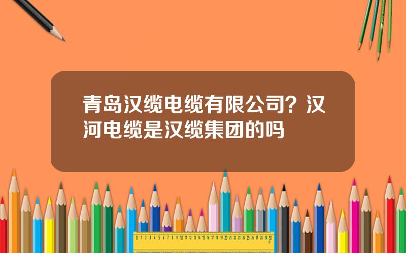 青岛汉缆电缆有限公司？汉河电缆是汉缆集团的吗