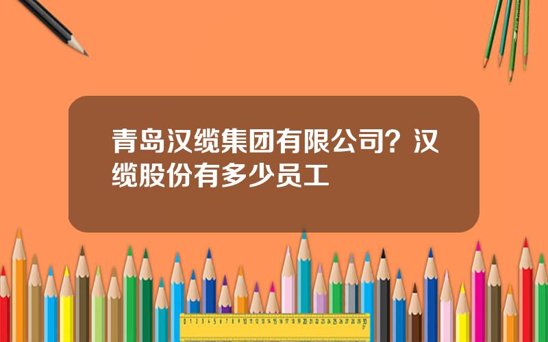 青岛汉缆集团有限公司？汉缆股份有多少员工