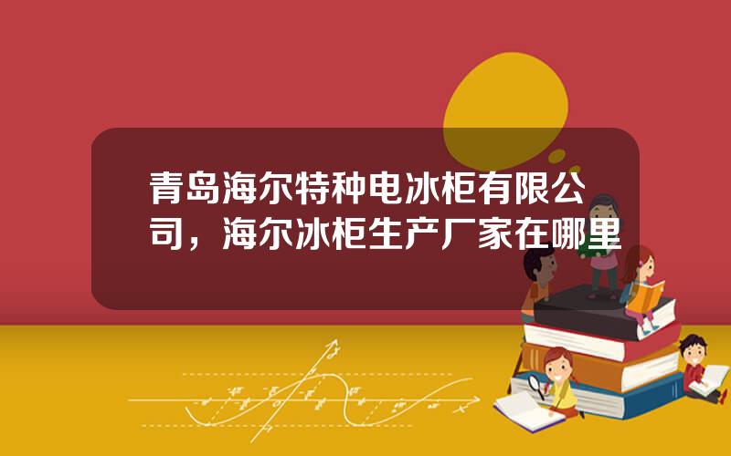 青岛海尔特种电冰柜有限公司，海尔冰柜生产厂家在哪里