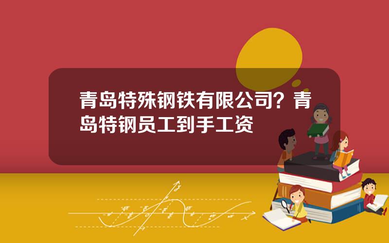 青岛特殊钢铁有限公司？青岛特钢员工到手工资