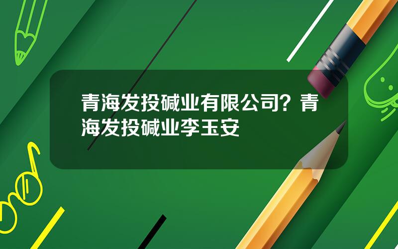 青海发投碱业有限公司？青海发投碱业李玉安