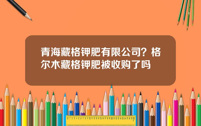 青海藏格钾肥有限公司？格尔木藏格钾肥被收购了吗
