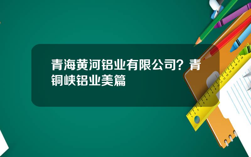 青海黄河铝业有限公司？青铜峡铝业美篇