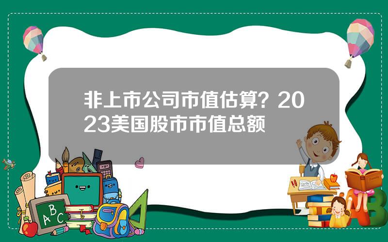 非上市公司市值估算？2023美国股市市值总额