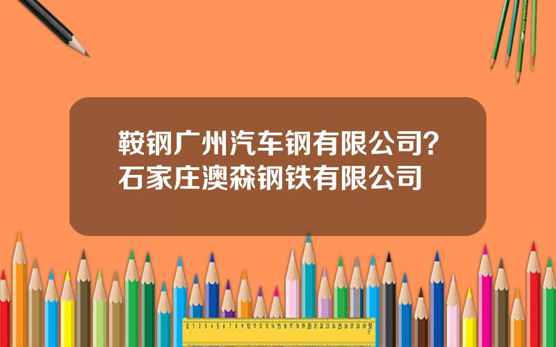 鞍钢广州汽车钢有限公司？石家庄澳森钢铁有限公司