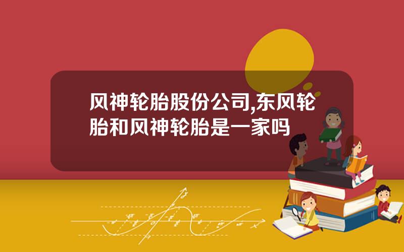风神轮胎股份公司,东风轮胎和风神轮胎是一家吗