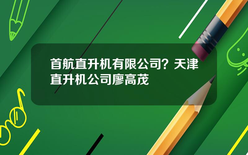 首航直升机有限公司？天津直升机公司廖高茂