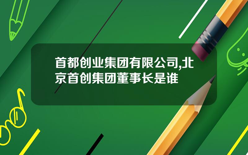 首都创业集团有限公司,北京首创集团董事长是谁