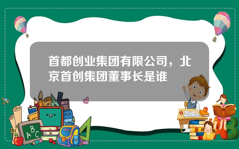 首都创业集团有限公司，北京首创集团董事长是谁