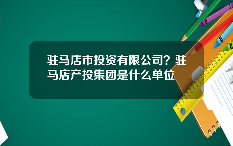 驻马店市投资有限公司？驻马店产投集团是什么单位