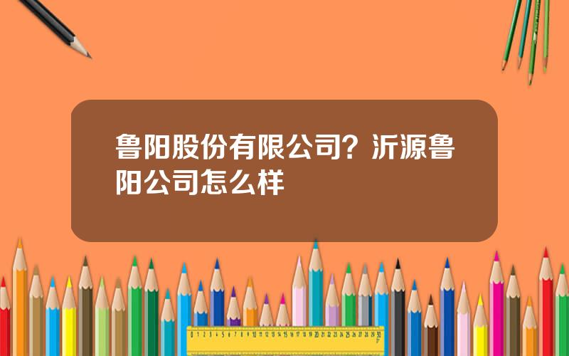 鲁阳股份有限公司？沂源鲁阳公司怎么样