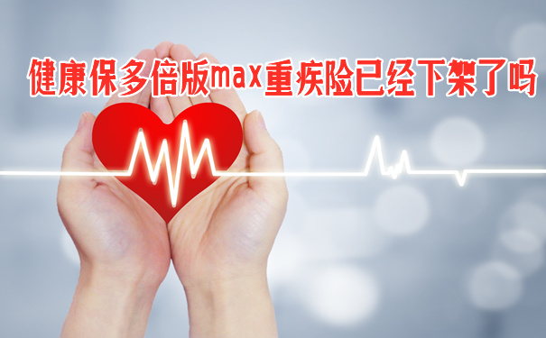 健康保多倍版max重疾险已经下架了吗-有哪些优点-还能买吗-